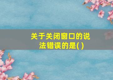 关于关闭窗口的说法错误的是( )